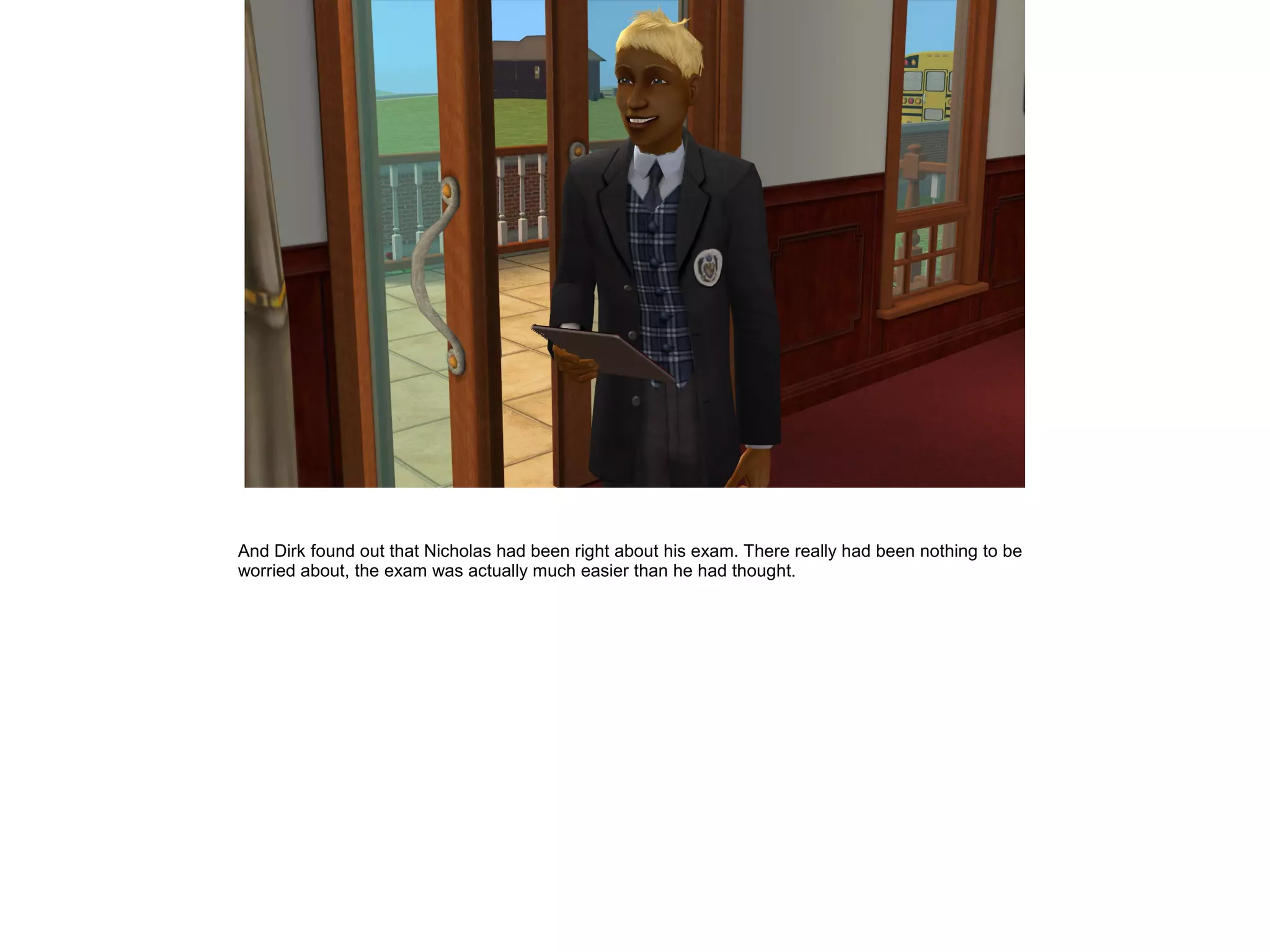 And Dirk found out that Nicholas had been right about his exam. There really had been nothing to be
worried about, the exam was actually much easier than he had thought.
 