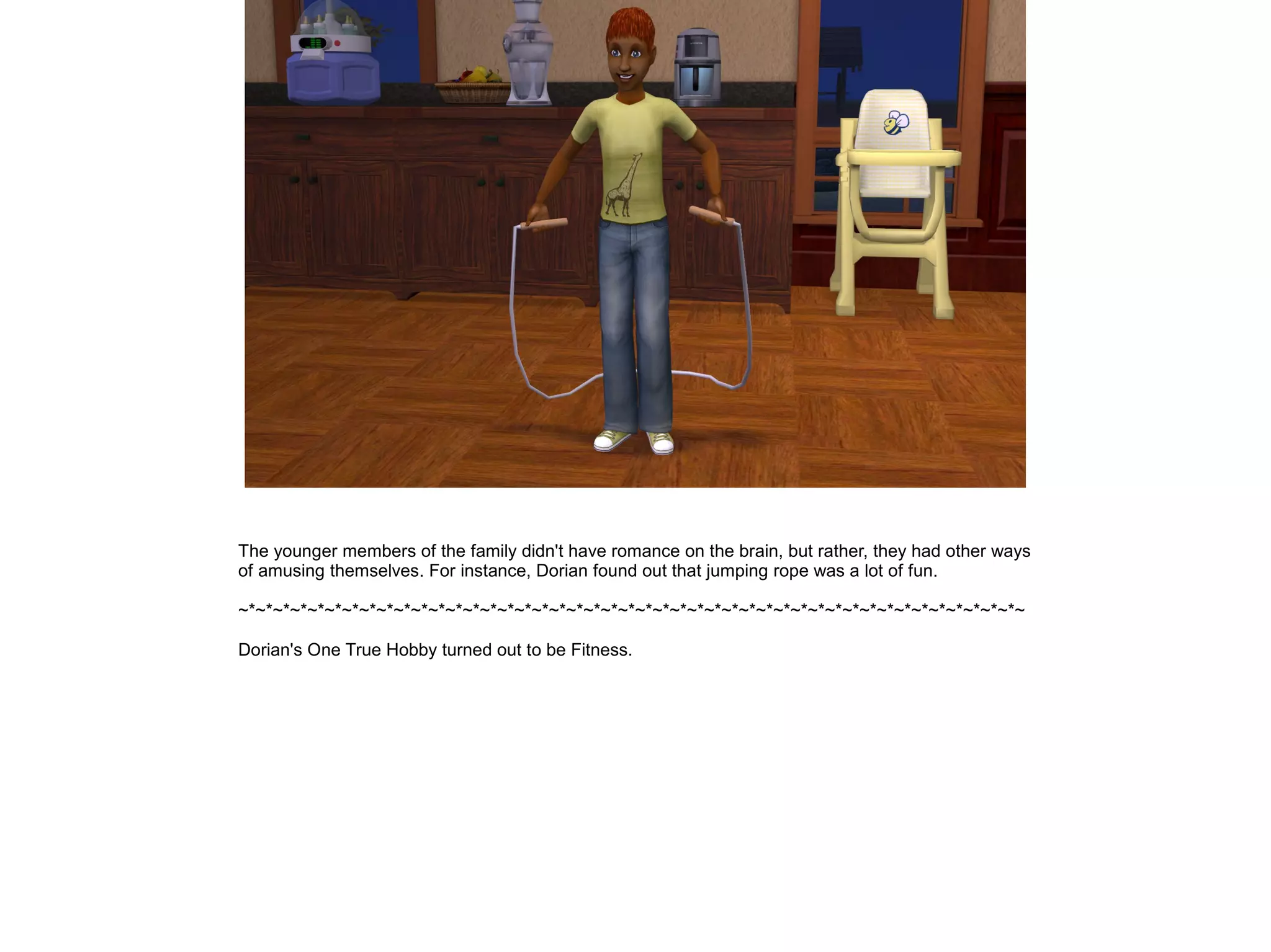 The younger members of the family didn't have romance on the brain, but rather, they had other ways
of amusing themselves. For instance, Dorian found out that jumping rope was a lot of fun.
~*~*~*~*~*~*~*~*~*~*~*~*~*~*~*~*~*~*~*~*~*~*~*~*~*~*~*~*~*~*~*~*~*~*~*~*~*~*~*~*~*~*~*~*~*~
Dorian's One True Hobby turned out to be Fitness.
 