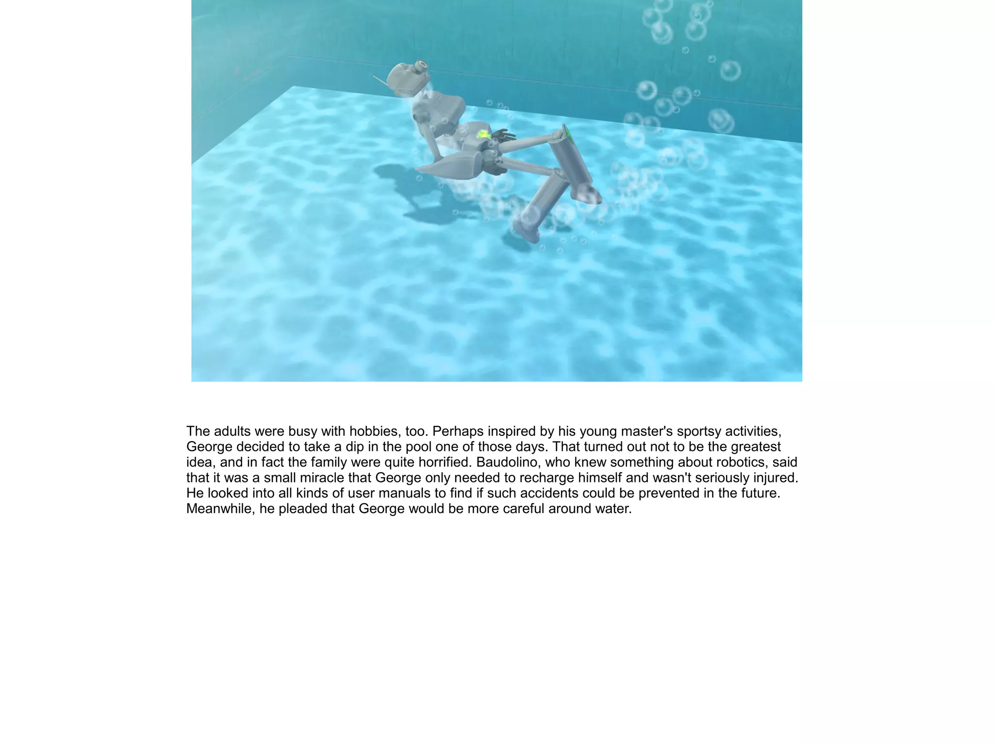 The adults were busy with hobbies, too. Perhaps inspired by his young master's sportsy activities,
George decided to take a dip in the pool one of those days. That turned out not to be the greatest
idea, and in fact the family were quite horrified. Baudolino, who knew something about robotics, said
that it was a small miracle that George only needed to recharge himself and wasn't seriously injured.
He looked into all kinds of user manuals to find if such accidents could be prevented in the future.
Meanwhile, he pleaded that George would be more careful around water.
 