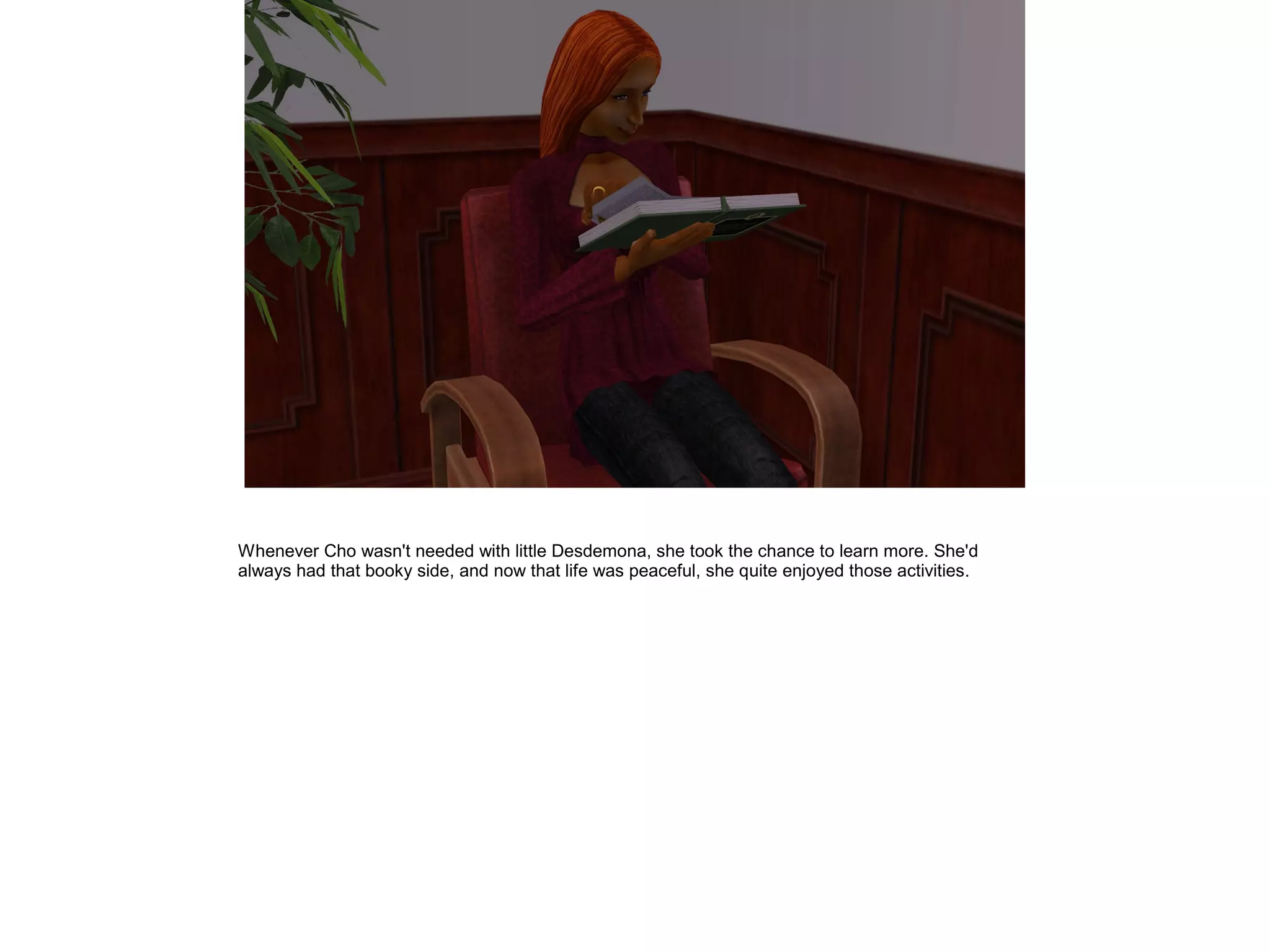 Whenever Cho wasn't needed with little Desdemona, she took the chance to learn more. She'd
always had that booky side, and now that life was peaceful, she quite enjoyed those activities.
 