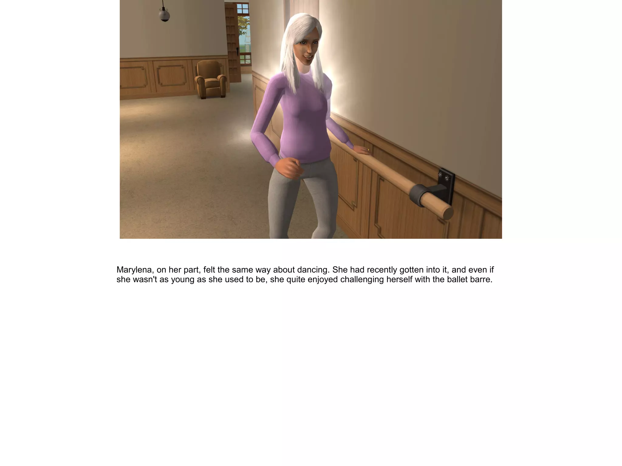 Marylena, on her part, felt the same way about dancing. She had recently gotten into it, and even if
she wasn't as young as she used to be, she quite enjoyed challenging herself with the ballet barre.
 