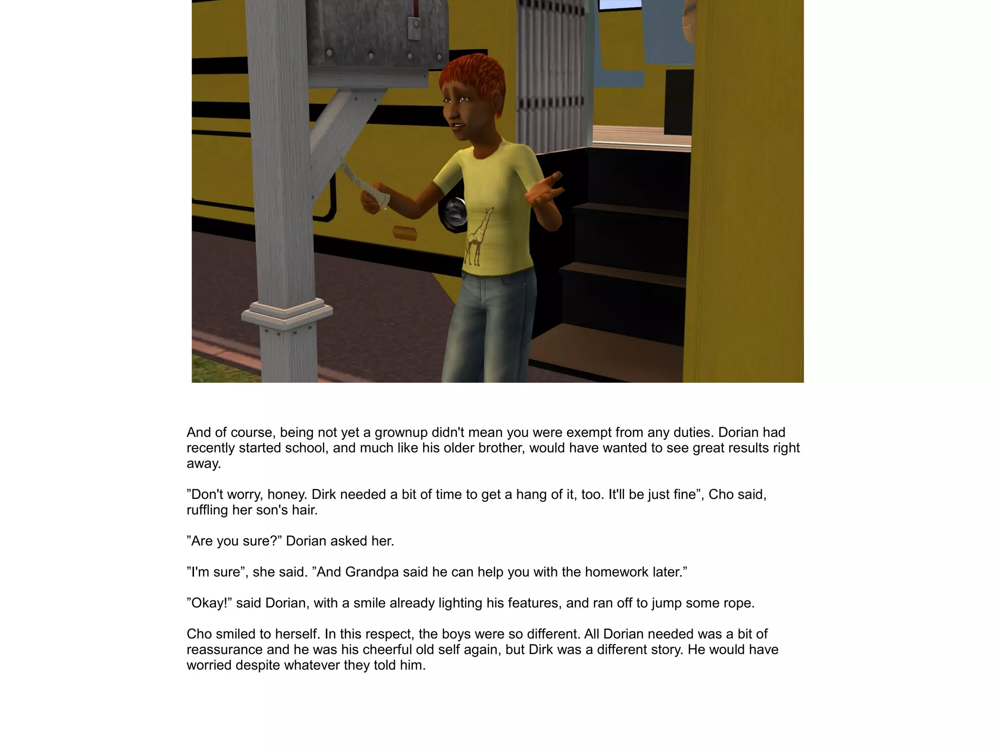 And of course, being not yet a grownup didn't mean you were exempt from any duties. Dorian had
recently started school, and much like his older brother, would have wanted to see great results right
away.
”Don't worry, honey. Dirk needed a bit of time to get a hang of it, too. It'll be just fine”, Cho said,
ruffling her son's hair.
”Are you sure?” Dorian asked her.
”I'm sure”, she said. ”And Grandpa said he can help you with the homework later.”
”Okay!” said Dorian, with a smile already lighting his features, and ran off to jump some rope.
Cho smiled to herself. In this respect, the boys were so different. All Dorian needed was a bit of
reassurance and he was his cheerful old self again, but Dirk was a different story. He would have
worried despite whatever they told him.
 