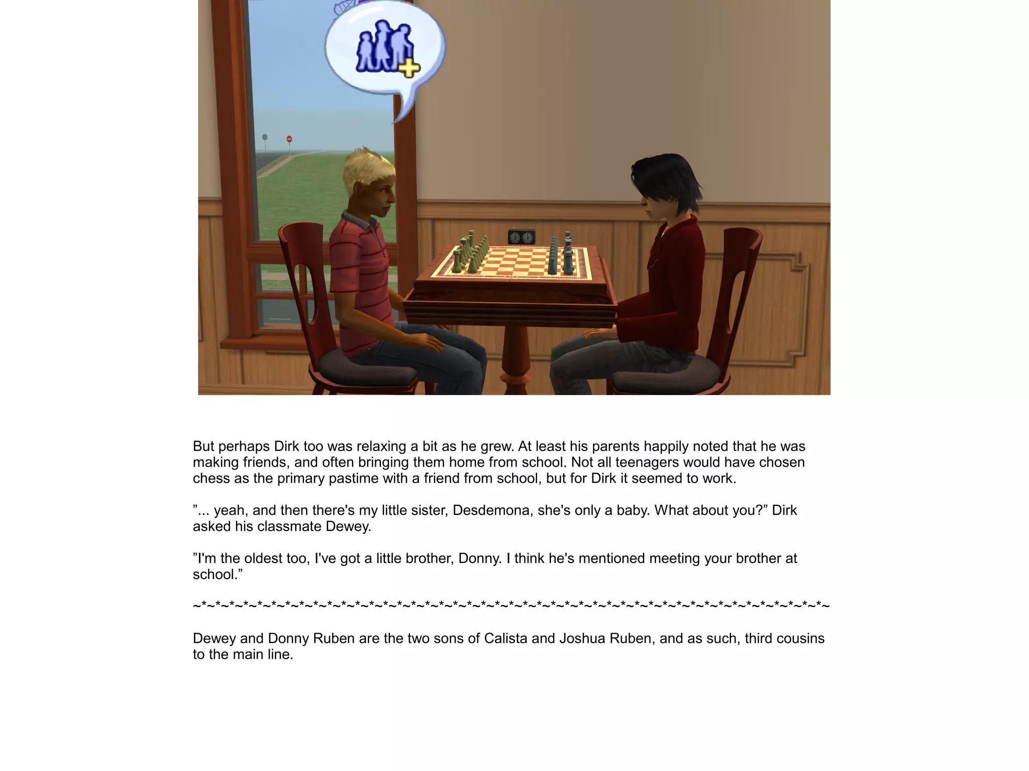 But perhaps Dirk too was relaxing a bit as he grew. At least his parents happily noted that he was
making friends, and often bringing them home from school. Not all teenagers would have chosen
chess as the primary pastime with a friend from school, but for Dirk it seemed to work.
”... yeah, and then there's my little sister, Desdemona, she's only a baby. What about you?” Dirk
asked his classmate Dewey.
”I'm the oldest too, I've got a little brother, Donny. I think he's mentioned meeting your brother at
school.”
~*~*~*~*~*~*~*~*~*~*~*~*~*~*~*~*~*~*~*~*~*~*~*~*~*~*~*~*~*~*~*~*~*~*~*~*~*~*~*~*~*~*~*~*~*~
Dewey and Donny Ruben are the two sons of Calista and Joshua Ruben, and as such, third cousins
to the main line.
 