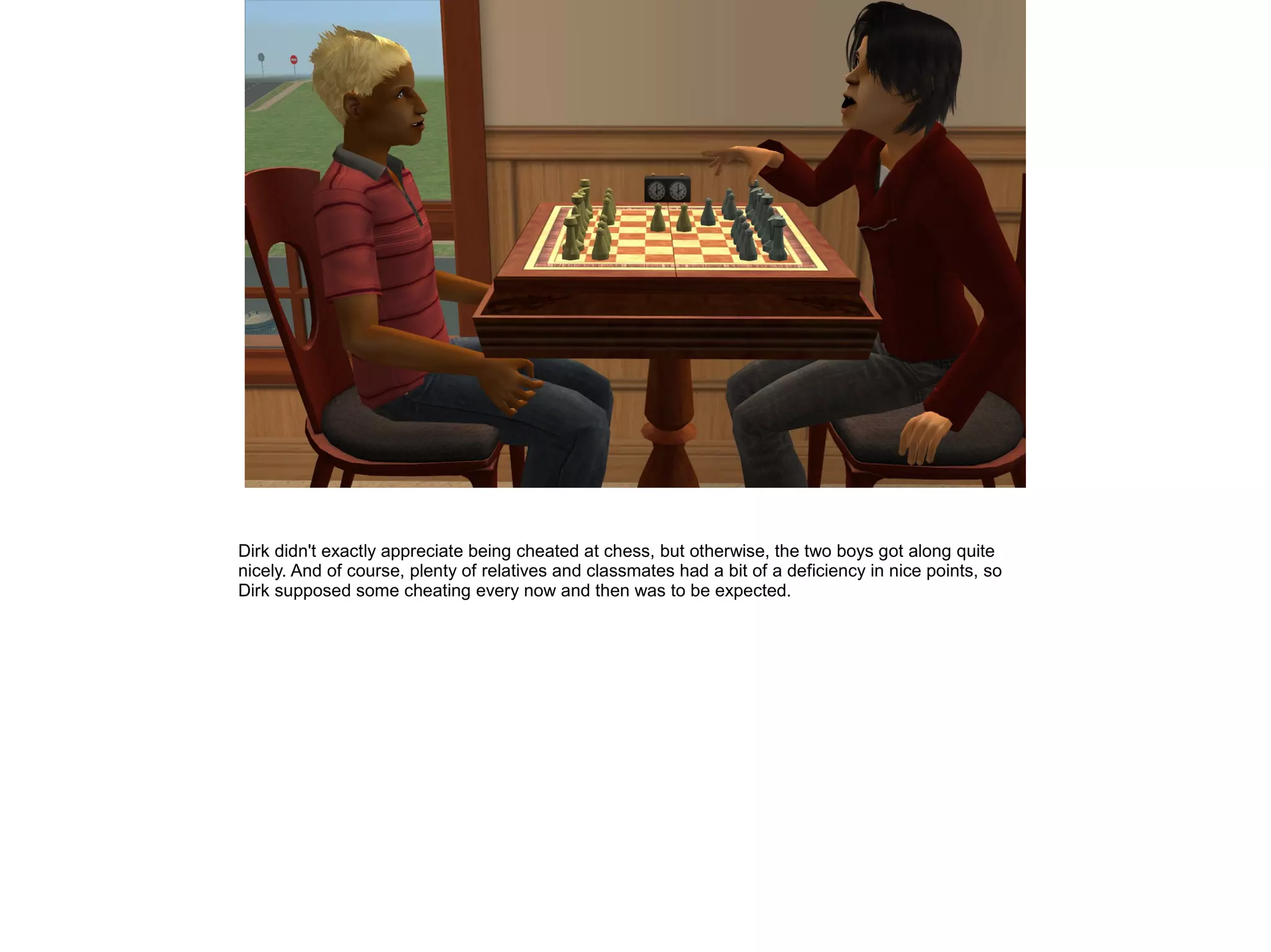 Dirk didn't exactly appreciate being cheated at chess, but otherwise, the two boys got along quite
nicely. And of course, plenty of relatives and classmates had a bit of a deficiency in nice points, so
Dirk supposed some cheating every now and then was to be expected.
 