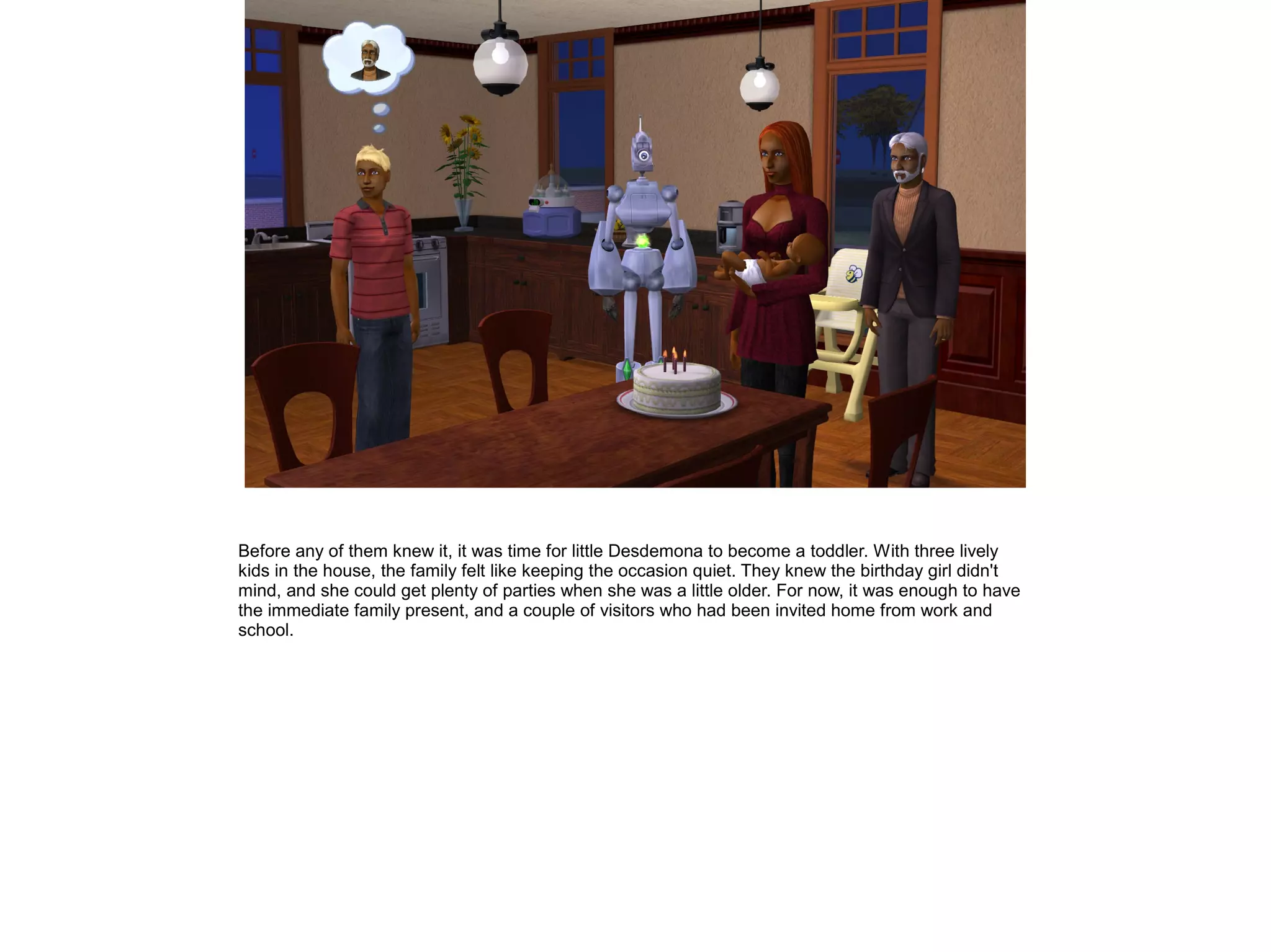 Before any of them knew it, it was time for little Desdemona to become a toddler. With three lively
kids in the house, the family felt like keeping the occasion quiet. They knew the birthday girl didn't
mind, and she could get plenty of parties when she was a little older. For now, it was enough to have
the immediate family present, and a couple of visitors who had been invited home from work and
school.
 