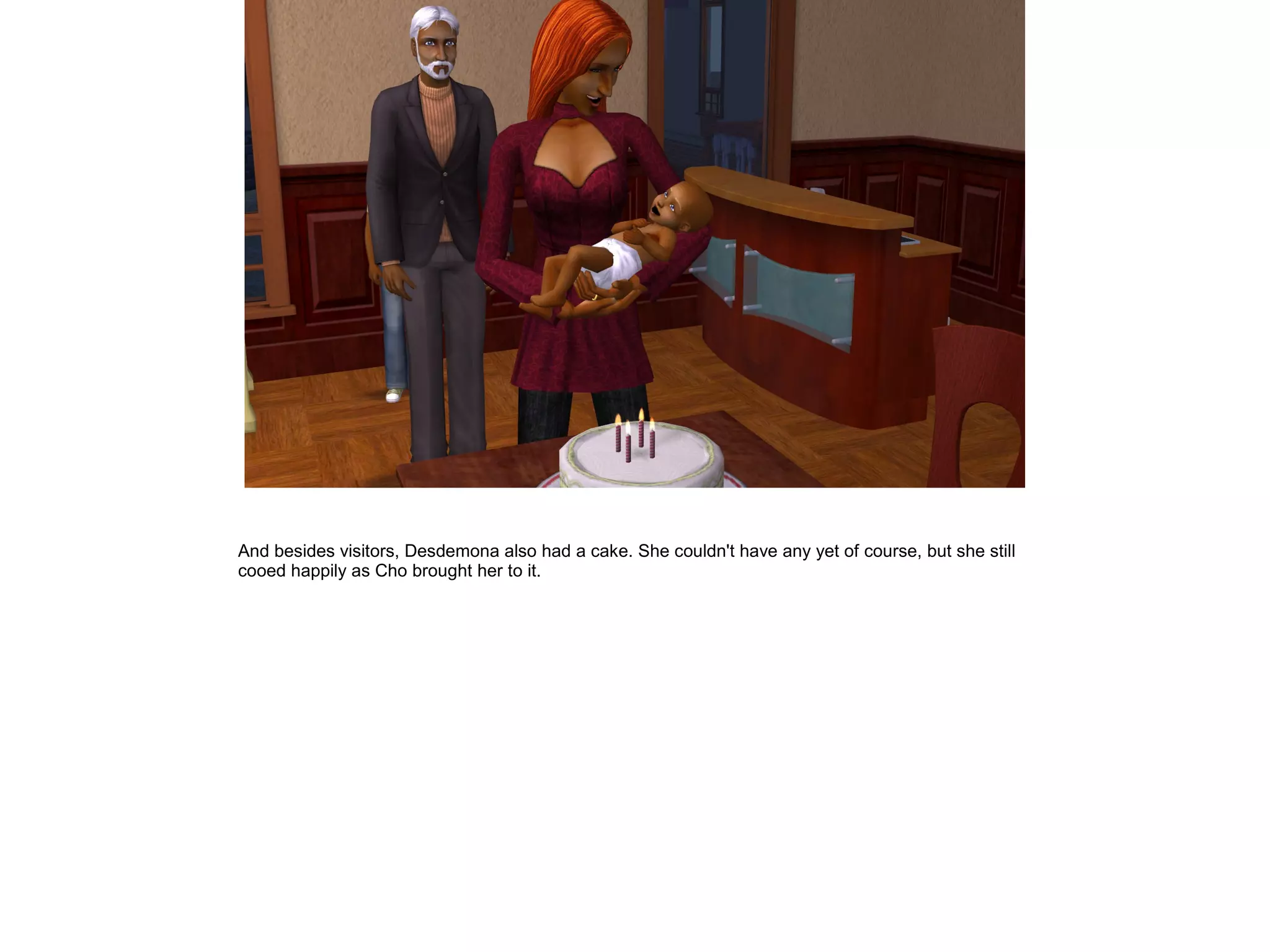 And besides visitors, Desdemona also had a cake. She couldn't have any yet of course, but she still
cooed happily as Cho brought her to it.
 