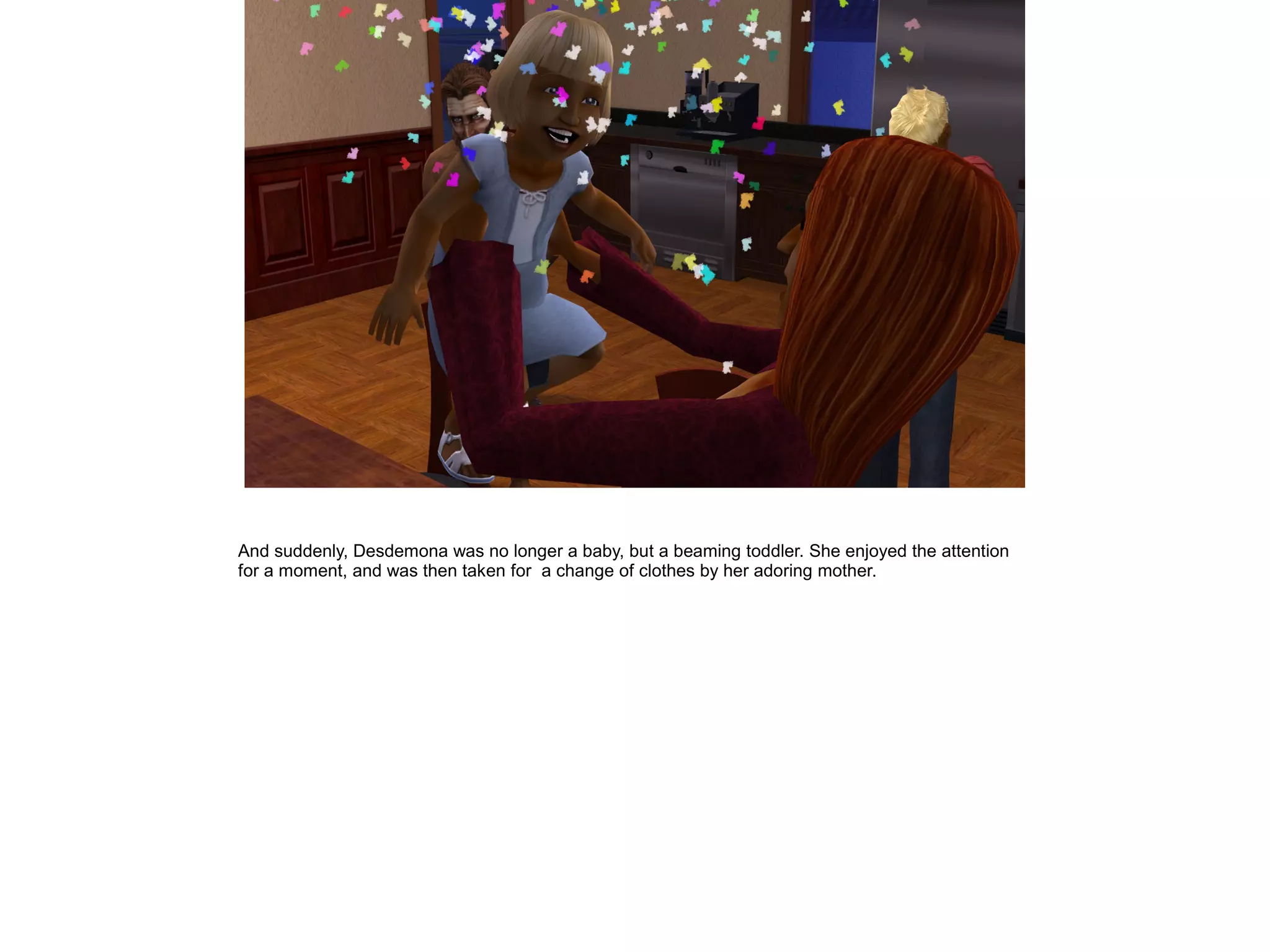 And suddenly, Desdemona was no longer a baby, but a beaming toddler. She enjoyed the attention
for a moment, and was then taken for a change of clothes by her adoring mother.
 