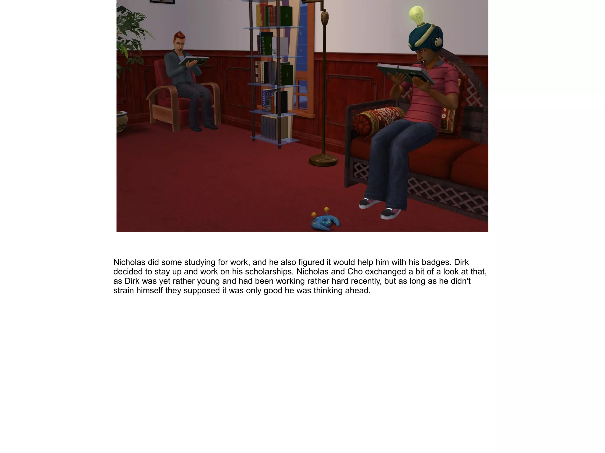 Nicholas did some studying for work, and he also figured it would help him with his badges. Dirk
decided to stay up and work on his scholarships. Nicholas and Cho exchanged a bit of a look at that,
as Dirk was yet rather young and had been working rather hard recently, but as long as he didn't
strain himself they supposed it was only good he was thinking ahead.
 