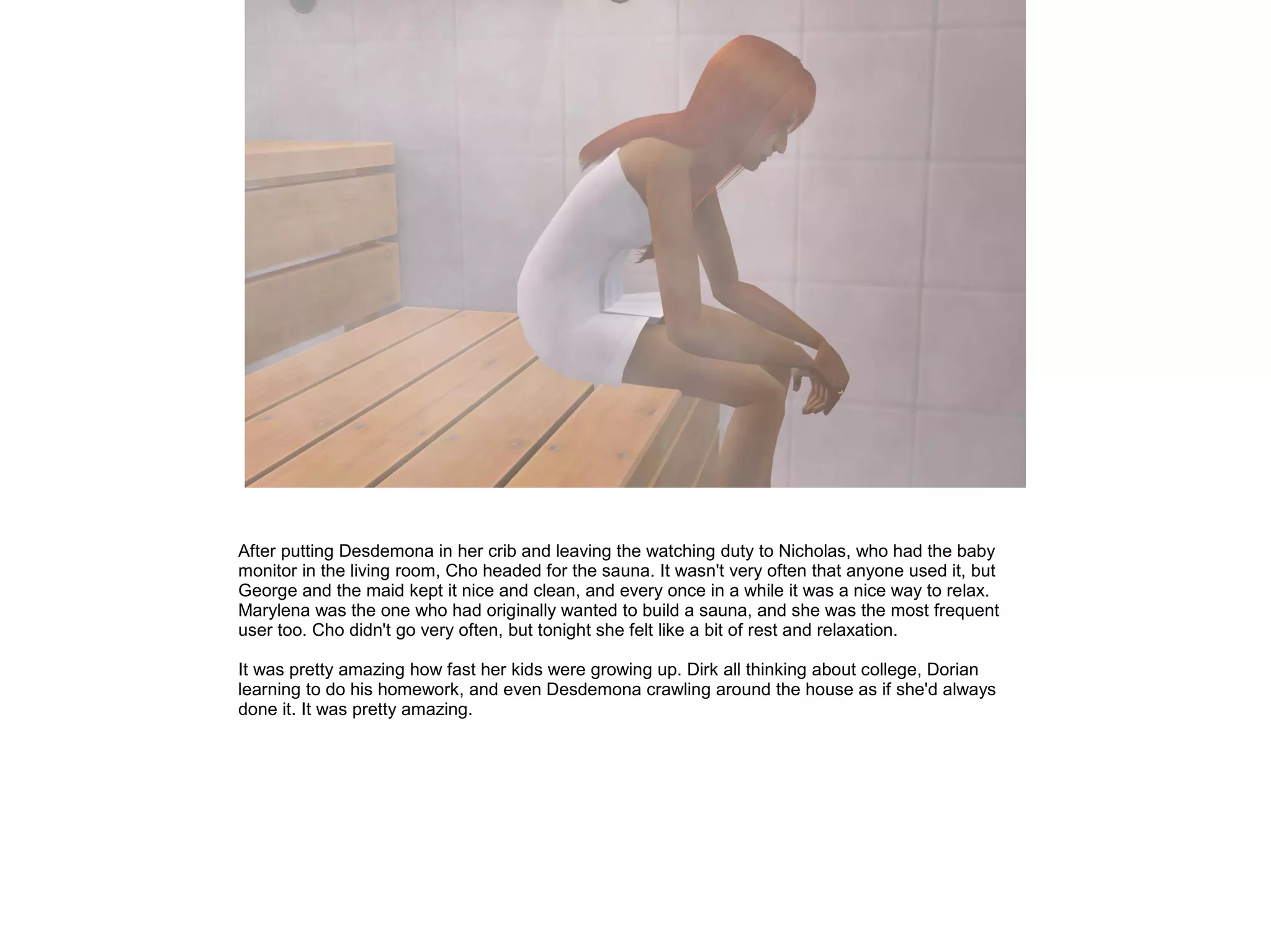 After putting Desdemona in her crib and leaving the watching duty to Nicholas, who had the baby
monitor in the living room, Cho headed for the sauna. It wasn't very often that anyone used it, but
George and the maid kept it nice and clean, and every once in a while it was a nice way to relax.
Marylena was the one who had originally wanted to build a sauna, and she was the most frequent
user too. Cho didn't go very often, but tonight she felt like a bit of rest and relaxation.
It was pretty amazing how fast her kids were growing up. Dirk all thinking about college, Dorian
learning to do his homework, and even Desdemona crawling around the house as if she'd always
done it. It was pretty amazing.
 