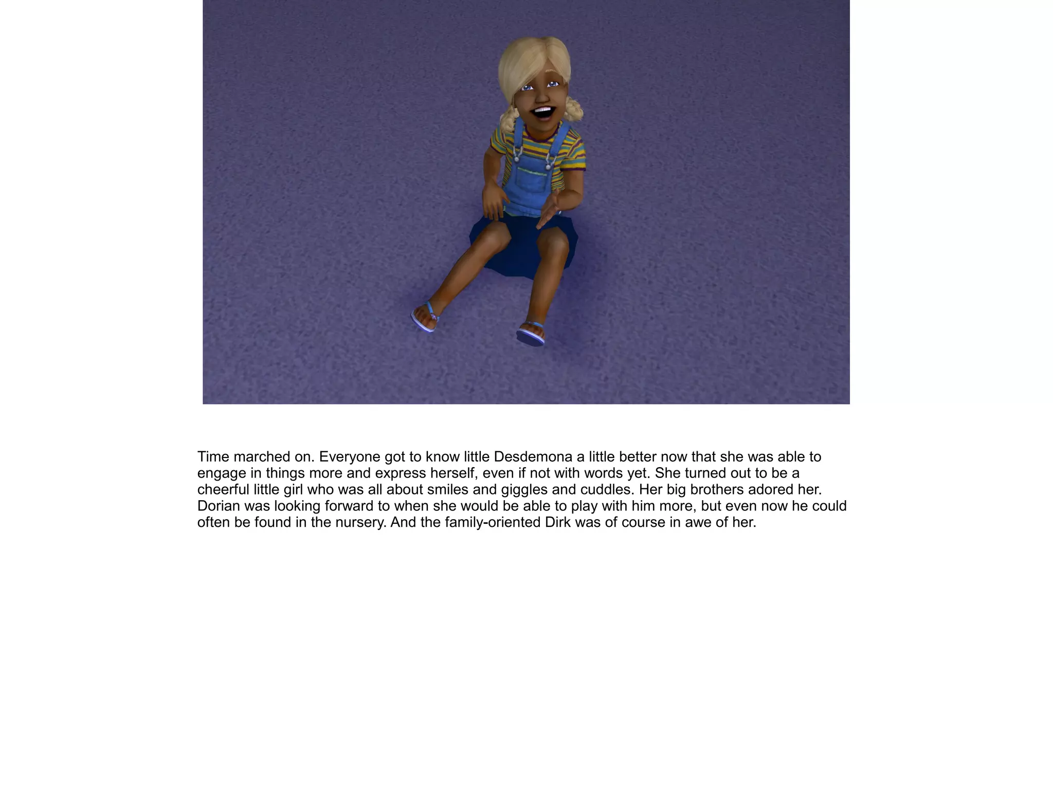 Time marched on. Everyone got to know little Desdemona a little better now that she was able to
engage in things more and express herself, even if not with words yet. She turned out to be a
cheerful little girl who was all about smiles and giggles and cuddles. Her big brothers adored her.
Dorian was looking forward to when she would be able to play with him more, but even now he could
often be found in the nursery. And the family-oriented Dirk was of course in awe of her.
 