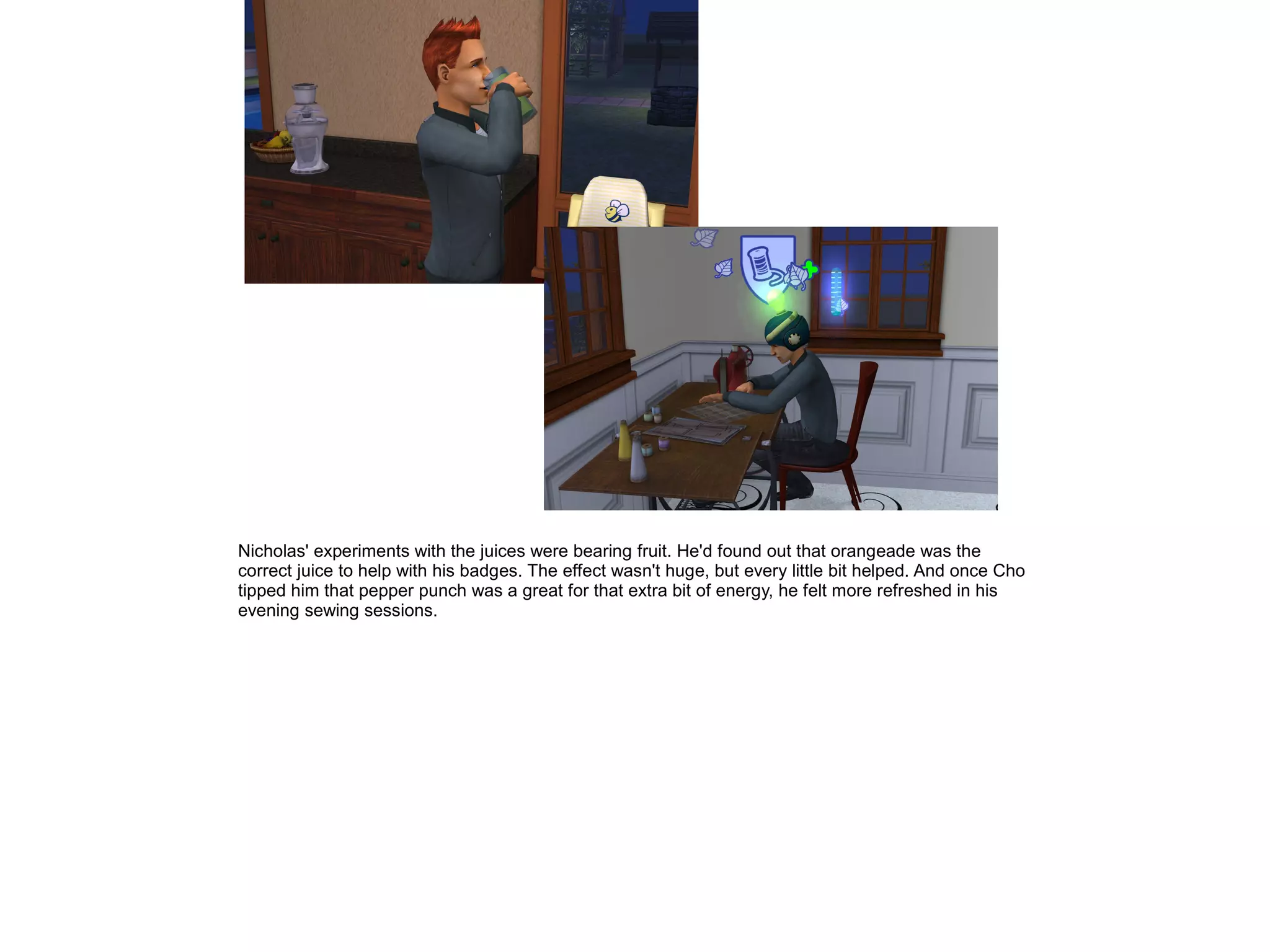 Nicholas' experiments with the juices were bearing fruit. He'd found out that orangeade was the
correct juice to help with his badges. The effect wasn't huge, but every little bit helped. And once Cho
tipped him that pepper punch was a great for that extra bit of energy, he felt more refreshed in his
evening sewing sessions.
 