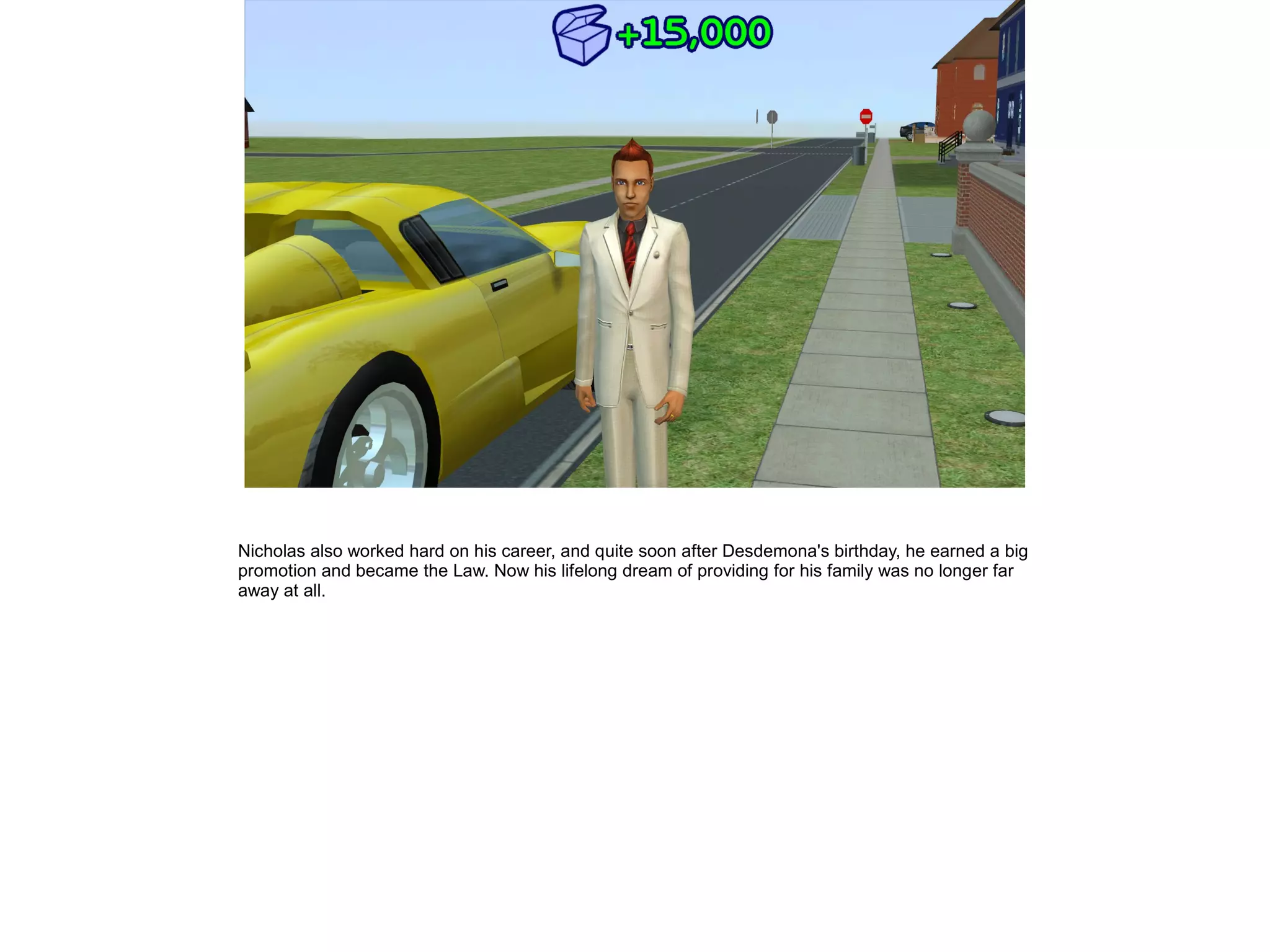 Nicholas also worked hard on his career, and quite soon after Desdemona's birthday, he earned a big
promotion and became the Law. Now his lifelong dream of providing for his family was no longer far
away at all.
 