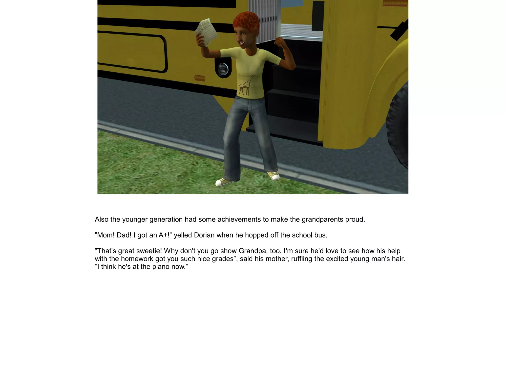 Also the younger generation had some achievements to make the grandparents proud.
”Mom! Dad! I got an A+!” yelled Dorian when he hopped off the school bus.
”That's great sweetie! Why don't you go show Grandpa, too. I'm sure he'd love to see how his help
with the homework got you such nice grades”, said his mother, ruffling the excited young man's hair.
”I think he's at the piano now.”
 