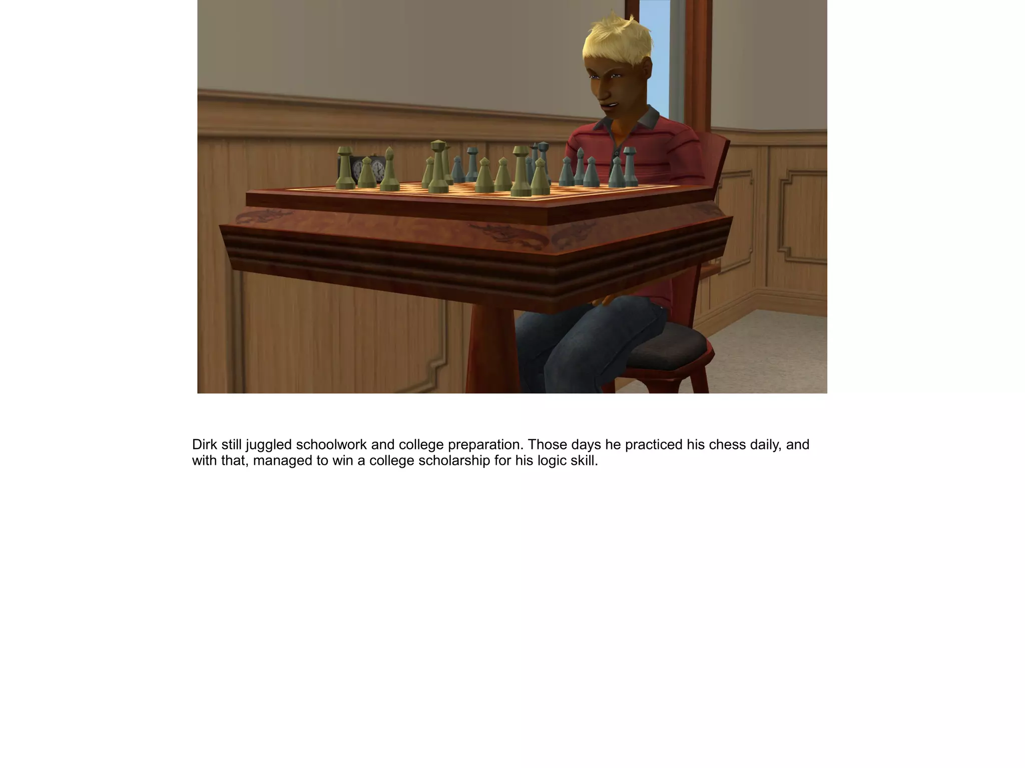 Dirk still juggled schoolwork and college preparation. Those days he practiced his chess daily, and
with that, managed to win a college scholarship for his logic skill.
 