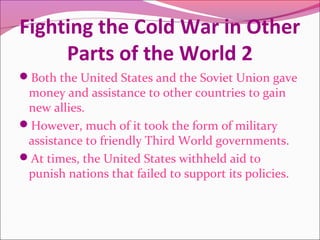 Fighting the Cold War in Other
Parts of the World 2
Both the United States and the Soviet Union gave
money and assistance to other countries to gain
new allies.
However, much of it took the form of military
assistance to friendly Third World governments.
At times, the United States withheld aid to
punish nations that failed to support its policies.
 