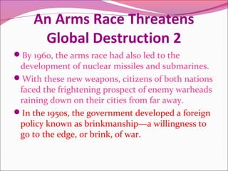 An Arms Race Threatens
Global Destruction 2
By 1960, the arms race had also led to the
development of nuclear missiles and submarines.
With these new weapons, citizens of both nations
faced the frightening prospect of enemy warheads
raining down on their cities from far away.
In the 1950s, the government developed a foreign
policy known as brinkmanship—a willingness to
go to the edge, or brink, of war.
 