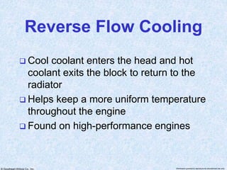 © Goodheart-Willcox Co., Inc. Permission granted to reproduce for educational use only
Reverse Flow Cooling
 Cool coolant enters the head and hot
coolant exits the block to return to the
radiator
 Helps keep a more uniform temperature
throughout the engine
 Found on high-performance engines
 