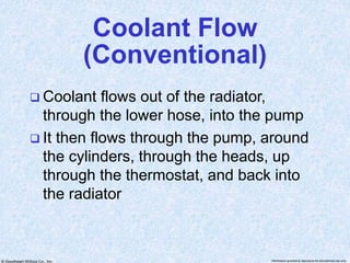 © Goodheart-Willcox Co., Inc. Permission granted to reproduce for educational use only
Coolant Flow
(Conventional)
 Coolant flows out of the radiator,
through the lower hose, into the pump
 It then flows through the pump, around
the cylinders, through the heads, up
through the thermostat, and back into
the radiator
 