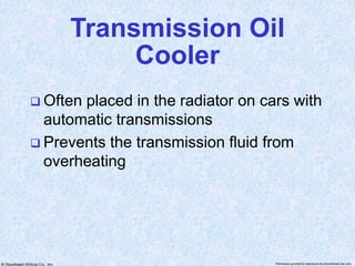 © Goodheart-Willcox Co., Inc. Permission granted to reproduce for educational use only
Transmission Oil
Cooler
 Often placed in the radiator on cars with
automatic transmissions
 Prevents the transmission fluid from
overheating
 