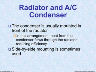 © Goodheart-Willcox Co., Inc. Permission granted to reproduce for educational use only
Radiator and A/C
Condenser
 The condenser is usually mounted in
front of the radiator
in this arrangement, heat from the
condenser flows through the radiator,
reducing efficiency
 Side-by-side mounting is sometimes
used
 