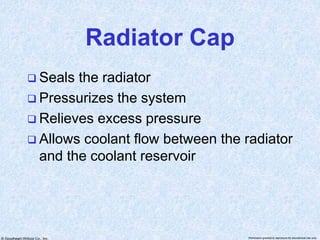 © Goodheart-Willcox Co., Inc. Permission granted to reproduce for educational use only
Radiator Cap
 Seals the radiator
 Pressurizes the system
 Relieves excess pressure
 Allows coolant flow between the radiator
and the coolant reservoir
 