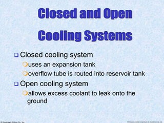 © Goodheart-Willcox Co., Inc. Permission granted to reproduce for educational use only
 Closed cooling system
uses an expansion tank
overflow tube is routed into reservoir tank
 Open cooling system
allows excess coolant to leak onto the
ground
 