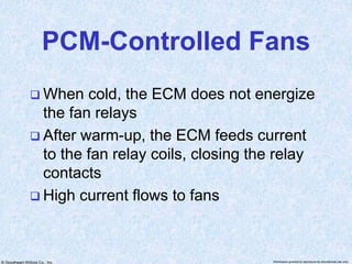 © Goodheart-Willcox Co., Inc. Permission granted to reproduce for educational use only
PCM-Controlled Fans
 When cold, the ECM does not energize
the fan relays
 After warm-up, the ECM feeds current
to the fan relay coils, closing the relay
contacts
 High current flows to fans
 