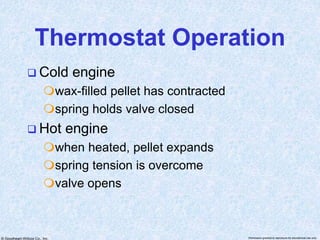 © Goodheart-Willcox Co., Inc. Permission granted to reproduce for educational use only
Thermostat Operation
 Cold engine
wax-filled pellet has contracted
spring holds valve closed
 Hot engine
when heated, pellet expands
spring tension is overcome
valve opens
 