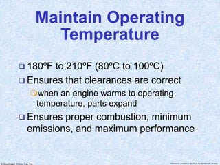 © Goodheart-Willcox Co., Inc. Permission granted to reproduce for educational use only
Maintain Operating
Temperature
 180ºF to 210ºF (80ºC to 100ºC)
 Ensures that clearances are correct
when an engine warms to operating
temperature, parts expand
 Ensures proper combustion, minimum
emissions, and maximum performance
 
