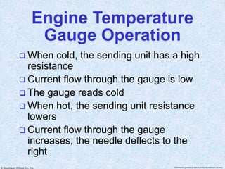 © Goodheart-Willcox Co., Inc. Permission granted to reproduce for educational use only
Engine Temperature
Gauge Operation
 When cold, the sending unit has a high
resistance
 Current flow through the gauge is low
 The gauge reads cold
 When hot, the sending unit resistance
lowers
 Current flow through the gauge
increases, the needle deflects to the
right
 