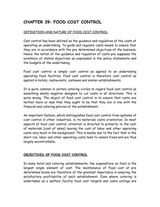 CHAPTER 39: FOOD COST CONTROL
DEFINITION AND NATURE OF FOOD COST CONTROL
Cost control has been defined as the guidance and regulation of the costs of
operating an undertaking. To guide and regulate costs means to ensure that
they are in accordance with the pre determined objectives of the business.
Hence the notion of the guidance and regulation of costs pre supposes the
existence of stated objectives as expressed in the policy statements and
the budgets of the undertaking.
Food cost control is simply cost control as applied to an undertaking
operating food facilities. Food cost control is therefore cost control as
applied in hotels, restaurants, canteens and similar establishments.
It is quite common in certain catering circles to regard food cost control as
something wholly negative designed to cut costs in all directions. This is
quite wrong. The object of food cost control is to ensure that costs are
neither more or less than they ought to be that they are in line with the
financial and catering policies of the establishment.
An important feature, which distinguishes food cost control from systems of
cost control in other industries, is its materials costs orientation. In most
aspects of food cost control, attention is directed to primarily to the cost
of materials (cost of sales) leaving the cost of labor and other operating
costs very much in the background. This is mainly due to the fact that in the
short run, labor and other operating costs tend to remain fixed and are thus
largely uncontrollable.
OBJECTIVES OF FOOD COST CONTROL
In many hotel and catering establishments, the expenditure on food is the
largest single element of cost. The maintenance of Food cost at pre
determined levels are therefore of the greatest importance in ensuring the
satisfactory profitability of each establishment. Even where catering is
undertaken as a welfare facility food cost targets and costs ceilings are
 