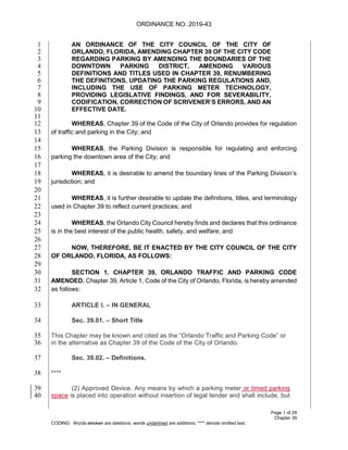 ORDINANCE NO. 2019-43
Page 1 of 29
Chapter 39
CODING: Words stricken are deletions; words underlined are additions; **** denote omitted text.
AN ORDINANCE OF THE CITY COUNCIL OF THE CITY OF1
ORLANDO, FLORIDA, AMENDING CHAPTER 39 OF THE CITY CODE2
REGARDING PARKING BY AMENDING THE BOUNDARIES OF THE3
DOWNTOWN PARKING DISTRICT, AMENDING VARIOUS4
DEFINITIONS AND TITLES USED IN CHAPTER 39, RENUMBERING5
THE DEFINITIONS, UPDATING THE PARKING REGULATIONS AND,6
INCLUDING THE USE OF PARKING METER TECHNOLOGY,7
PROVIDING LEGISLATIVE FINDINGS, AND FOR SEVERABILITY,8
CODIFICATION, CORRECTION OF SCRIVENER’S ERRORS, AND AN9
EFFECTIVE DATE.10
11
WHEREAS, Chapter 39 of the Code of the City of Orlando provides for regulation12
of traffic and parking in the City; and13
14
WHEREAS, the Parking Division is responsible for regulating and enforcing15
parking the downtown area of the City; and16
17
WHEREAS, it is desirable to amend the boundary lines of the Parking Division’s18
jurisdiction; and19
20
WHEREAS, it is further desirable to update the definitions, titles, and terminology21
used in Chapter 39 to reflect current practices; and22
23
WHEREAS, the Orlando City Council hereby finds and declares that this ordinance24
is in the best interest of the public health, safety, and welfare; and25
26
NOW, THEREFORE, BE IT ENACTED BY THE CITY COUNCIL OF THE CITY27
OF ORLANDO, FLORIDA, AS FOLLOWS:28
29
SECTION 1. CHAPTER 39, ORLANDO TRAFFIC AND PARKING CODE30
AMENDED. Chapter 39, Article 1, Code of the City of Orlando, Florida, is hereby amended31
as follows:32
ARTICLE I. – IN GENERAL33
Sec. 39.01. – Short Title34
This Chapter may be known and cited as the “Orlando Traffic and Parking Code” or35
in the alternative as Chapter 39 of the Code of the City of Orlando.36
Sec. 39.02. – Definitions.37
****38
(2) Approved Device. Any means by which a parking meter or timed parking39
space is placed into operation without insertion of legal tender and shall include, but40
 