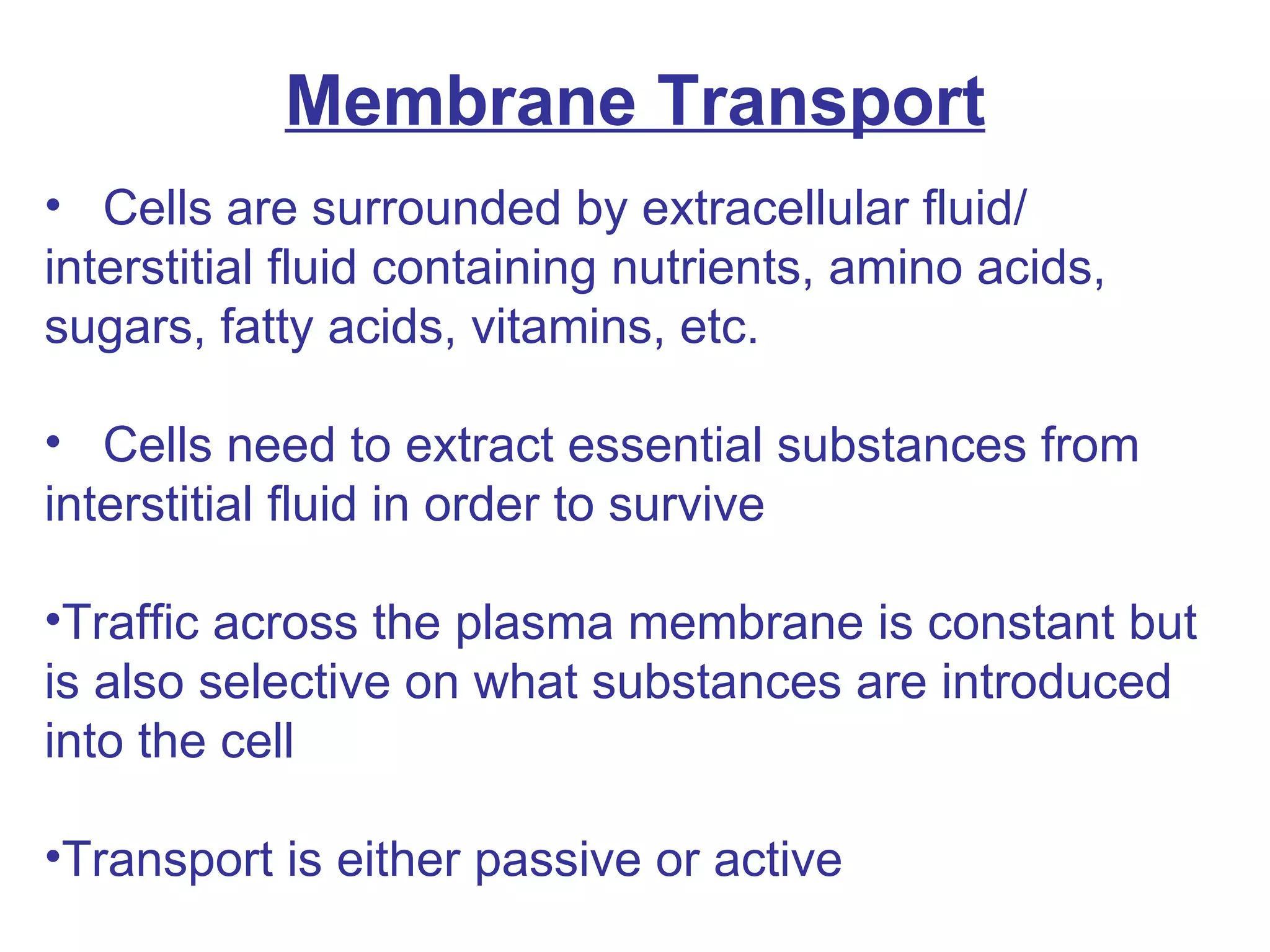 Membrane Transport Cells are surrounded by extracellular fluid/ interstitial fluid containing nutrients, amino acids, sugars, fatty acids, vitamins, etc. Cells need to extract essential substances from interstitial fluid in order to survive Traffic across the plasma membrane is constant but is also selective on what substances are introduced into the cell Transport is either passive or active 