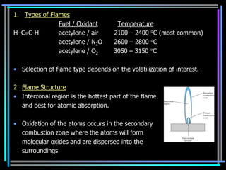 1. Types of Flames
               Fuel / Oxidant        Temperature
H–C C-H        acetylene / air      2100 – 2400 C (most common)
               acetylene / N2O      2600 – 2800 C
               acetylene / O2       3050 – 3150 C

• Selection of flame type depends on the volatilization of interest.

2. Flame Structure
• Interzonal region is the hottest part of the flame
   and best for atomic absorption.

• Oxidation of the atoms occurs in the secondary
  combustion zone where the atoms will form
  molecular oxides and are dispersed into the
  surroundings.
 