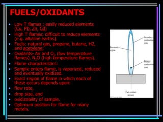 FUELS/OXIDANTS
• Low T flames : easily reduced elements
  (Cu, Pb, Zn, Cd)
• High T flames: difficult to reduce elements
  (e.g. alkaline earths).
• Fuels: natural gas, propane, butane, H2,
  and acetylene;
• Oxidants- Air and O2 (low temperature
  flames). N2O (high temperature flames).
• Flame characteristics:
• Sample enters flame, is vaporized, reduced
  and eventually oxidized.
• Exact region of flame in which each of
  these occurs depends upon:
• flow rate,
• drop size, and
• oxidizability of sample.
• Optimum position for flame for many
  metals.
 