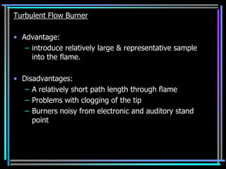 Turbulent Flow Burner

• Advantage:
   – introduce relatively large & representative sample
     into the flame.

• Disadvantages:
   – A relatively short path length through flame
   – Problems with clogging of the tip
   – Burners noisy from electronic and auditory stand
     point
 