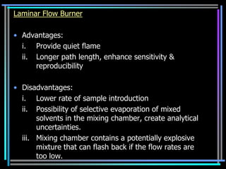 Laminar Flow Burner

• Advantages:
  i. Provide quiet flame
  ii. Longer path length, enhance sensitivity &
      reproducibility

• Disadvantages:
  i. Lower rate of sample introduction
  ii. Possibility of selective evaporation of mixed
       solvents in the mixing chamber, create analytical
       uncertainties.
  iii. Mixing chamber contains a potentially explosive
       mixture that can flash back if the flow rates are
       too low.
 
