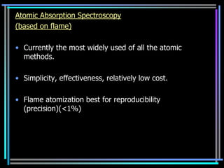 Atomic Absorption Spectroscopy
(based on flame)

• Currently the most widely used of all the atomic
  methods.

• Simplicity, effectiveness, relatively low cost.

• Flame atomization best for reproducibility
  (precision)(<1%)
 