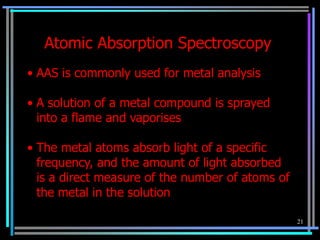 Atomic Absorption Spectroscopy
• AAS is commonly used for metal analysis

• A solution of a metal compound is sprayed
  into a flame and vaporises

• The metal atoms absorb light of a specific
  frequency, and the amount of light absorbed
  is a direct measure of the number of atoms of
  the metal in the solution

                                                  21
 
