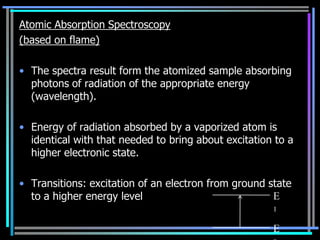 Atomic Absorption Spectroscopy
(based on flame)

• The spectra result form the atomized sample absorbing
  photons of radiation of the appropriate energy
  (wavelength).

• Energy of radiation absorbed by a vaporized atom is
  identical with that needed to bring about excitation to a
  higher electronic state.

• Transitions: excitation of an electron from ground state
  to a higher energy level                            E
                                                      1

                                                      E
 
