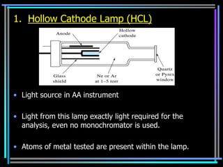 1. Hollow Cathode Lamp (HCL)




• Light source in AA instrument

• Light from this lamp exactly light required for the
  analysis, even no monochromator is used.

• Atoms of metal tested are present within the lamp.
 