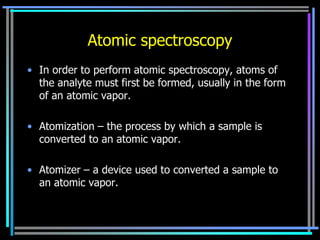 Atomic spectroscopy
• In order to perform atomic spectroscopy, atoms of
  the analyte must first be formed, usually in the form
  of an atomic vapor.

• Atomization – the process by which a sample is
  converted to an atomic vapor.

• Atomizer – a device used to converted a sample to
  an atomic vapor.
 