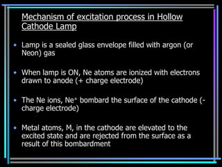 Mechanism of excitation process in Hollow
  Cathode Lamp

• Lamp is a sealed glass envelope filled with argon (or
  Neon) gas

• When lamp is ON, Ne atoms are ionized with electrons
  drawn to anode (+ charge electrode)

• The Ne ions, Ne+ bombard the surface of the cathode (-
  charge electrode)

• Metal atoms, M, in the cathode are elevated to the
  excited state and are rejected from the surface as a
  result of this bombardment
 