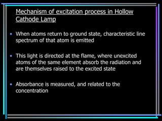 Mechanism of excitation process in Hollow
  Cathode Lamp

• When atoms return to ground state, characteristic line
  spectrum of that atom is emitted

• This light is directed at the flame, where unexcited
  atoms of the same element absorb the radiation and
  are themselves raised to the excited state

• Absorbance is measured, and related to the
  concentration
 