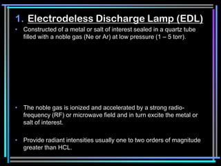 1. Electrodeless Discharge Lamp (EDL)
• Constructed of a metal or salt of interest sealed in a quartz tube
  filled with a noble gas (Ne or Ar) at low pressure (1 – 5 torr).




• The noble gas is ionized and accelerated by a strong radio-
  frequency (RF) or microwave field and in turn excite the metal or
  salt of interest.

• Provide radiant intensities usually one to two orders of magnitude
  greater than HCL.
 