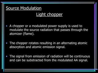 Source Modulation
               Light chopper

• A chopper or a modulated power supply is used to
  modulate the source radiation that passes through the
  atomizer (flame).

• The chopper rotates resulting in an alternating atomic
  absorption and atomic emission signal.

• The signal from emission of radiation will be continuous
  and can be substracted from the modulated AA signal.
 