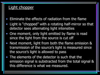 Light chopper

• Eliminate the effects of radiation from the flame
• Light is “chopped” with a rotating half-mirror so that
  detector sees alternating light intensities
• One moment, only light emitted by flame is read
  since the light from the source is cut off
• Next moment, light from both the flame emission &
  transmission of the source‟s light is measured since
  the source‟s light is allowed to pass
• The elements of the detector is such that the
  emission signal is substracted from the total signal &
  this difference is what we measured.
 