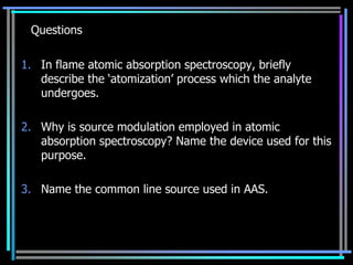 Questions

1. In flame atomic absorption spectroscopy, briefly
   describe the „atomization‟ process which the analyte
   undergoes.

2. Why is source modulation employed in atomic
   absorption spectroscopy? Name the device used for this
   purpose.

3. Name the common line source used in AAS.
 