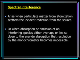 Spectral interference

• Arise when particulate matter from atomization
  scatters the incident radiation from the source.

• Or when absorption or emission of an
  interfering species either overlaps or lies so
  close to the analyte absorption that resolution
  by the monochromator becomes impossible.
 