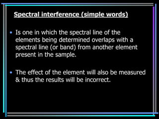 Spectral interference (simple words)

• Is one in which the spectral line of the
  elements being determined overlaps with a
  spectral line (or band) from another element
  present in the sample.

• The effect of the element will also be measured
  & thus the results will be incorrect.
 